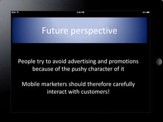 Future perspective

People try to avoid advertising and promotions
     because of the pushy character of it

 Mobile marketers should therefore carefully
         interact with customers!
 