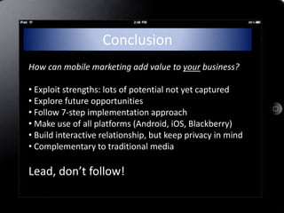 Conclusion
How can mobile marketing add value to your business?

• Exploit strengths: lots of potential not yet captured
• Explore future opportunities
• Follow 7-step implementation approach
• Make use of all platforms (Android, iOS, Blackberry)
• Build interactive relationship, but keep privacy in mind
• Complementary to traditional media

Lead, don’t follow!
 