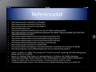 Referencelist
•   http://www.youtube.com/watch?v=er7RtzpBccc
•   http://www.youtube.com/watch?v=CjUcq_E4I-s
•   http://www.youtube.com/watch?v=0scn4dgxJoY
•   http://qrcode.kaywa.com/
•   http://searchengineland.com/the-pros-and-cons-of-mobile-marketing-12207
•   http://web.ebscohost.com/ehost/pdfviewer/pdfviewer?vid=3&hid=13&sid=2d1add88-2e32-4293-81df-
    50f6c1002b19%40sessionmgr11
•   http://www.mobilemarketer.com/cms/news/advertising/11613.html
•   http://www.mobilemarketer.com/cms/news/advertising/11134.html
•   http://www.mobilemarketer.com/cms/news/advertising/11189.html
•   http://www.mobilemarketeducation.com/case_mcdonalds.php
•   http://www.youtube.com/watch?v=z5SXAY5S7XQ
•   http://www.mobilemarketingwatch.com/android-blackberry-bleeding-users-to-iphone-4s-20596/
•   http://www.slideshare.net/LorelMarketingGroup/7-stes-to-implementing-mobile-in

•   Sultan, F. & Rohm, A.J. (2005). The coming era of “ brand in the hand” marketing, MIT Sloan Management
    Review, Vol.47, Iss.1, p.83-90.
•   Brown, C.V., DeHayes, D.W., Hoffer, J.A., Wainright Martin, E. & Perkins, W.C. (2009). Managing
    Information Technology, Pearson Education. Ch.10: Methodologies for custom software development.
•   Huang. R.Y. (2011). Value, interest and power: A three dimensional model for mobile
•   marketing stakeholder analysis, International Journal of Mobile Marketing, Vol.6, Iss.1, p.109-119.
 