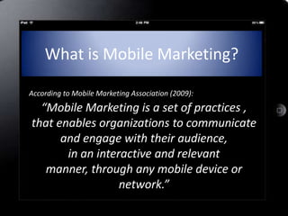 What is Mobile Marketing?

According to Mobile Marketing Association (2009):
  “Mobile Marketing is a set of practices ,
that enables organizations to communicate
      and engage with their audience,
       in an interactive and relevant
   manner, through any mobile device or
                  network.”
 