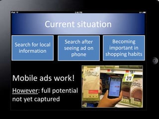 Current situation
                   Search after      Becoming
Search for local
                   seeing ad on     important in
 information
                      phone       shopping habits



Mobile ads work!
However: full potential
not yet captured
 