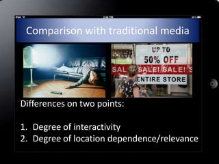 Comparison with traditional media




Differences on two points:

1. Degree of interactivity
2. Degree of location dependence/relevance
 