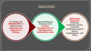 Differential
diagnosis:
thymoma,
lymphoma, thymic
carcinoid,
intrathoracic thyroid,
lipoma,
lymphangioma, and
GCTs
General features:
Presence of an
anterior
homogeneous or
heterogeneous
mediastinal mass
CT studies are
MANDATORY to
determine the
diagnosis and
response to
therapy
 