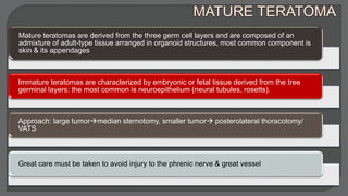 Mature teratomas are derived from the three germ cell layers and are composed of an
admixture of adult-type tissue arranged in organoid structures, most common component is
skin & its appendages
Immature teratomas are characterized by embryonic or fetal tissue derived from the tree
germinal layers: the most common is neuroepithelium (neural tubules, rosetts).
Approach: large tumormedian sternotomy, smaller tumor posterolateral thoracotomy/
VATS
Great care must be taken to avoid injury to the phrenic nerve & great vessel
 