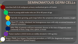 Less than half of all malignant primary mediastinal germ cell tumor
Occur in young adult males who are 20 to 40 years of age
Typically slow growing, quite large before the symptoms (chest pain, dyspnea, cough)
Chest CT: a bulky, lobulated, but homogeneous mass with only occasional invasion of
adjacent structures
60%-70% of patients will have metastatic disease at the time of diagnosis, most
commonly to bone, lungs, liver, spleen, or brain
Tumor markers: β-hCG levels are mildly elevated (<100 ng/mL)
Biopsy: FNAB, Core biopsy, Chamberlain procedure, or VATS (for diagnoses of masses not
readily accessible to CT-guided biopsy)
 