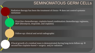 Radiation therapy has been the treatment of choice  does not control systemic
metastase
First-line chemotherapy: cisplatin-based combination chemotherapy regimens,
BEP (bleomycin, etoposide, and cisplatin)
Follow-up: clinical and serial radiographic
If local growth of a residual mass is demonstrated during long-term follow-up 
second-line cisplatin-based + surgery and/or radiation
 
