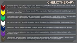 • Appropriate therapy: four cycles of cisplatin-based chemotherapy (BEP) reevaluation of serum tumor markers and CT
for consideration of surgical extirpation of residual disease.
• Careful monitoring of pulmonary diffusing capacity. When any reduction of pulmonary function is noted, Bleomycin is
decreased or discontinued.
• If pulmonary resection is anticipated after chemotherapy, to minimize pulmonary toxicity before surgery non–bleomycin-
containing regimens, VIP (vinblastine, ifosfamide, cisplatin) or withhold bleomycin for the final two cycles
• After chemotherapy there is typically a reduction in tumor dimensions with resolution of pleural and pericardial effusions
• Serum tumor markers levels normalize and surgery is planned after adequate functional and hematologic recovery
• Patients with persistently elevated serum tumor marker levels were treated with second-line chemotherapy before
considering surgery
• The majority of postchemotherapy masses pathologically demonstrate only benign residual disease sparing critical
structures such as phrenic nerves, main pulmonary arteries, great veins, and cardiac chambers
 