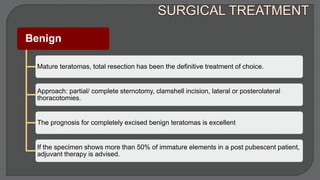 Benign
Mature teratomas, total resection has been the definitive treatment of choice.
Approach: partial/ complete sternotomy, clamshell incision, lateral or posterolateral
thoracotomies.
The prognosis for completely excised benign teratomas is excellent
If the specimen shows more than 50% of immature elements in a post pubescent patient,
adjuvant therapy is advised.
 