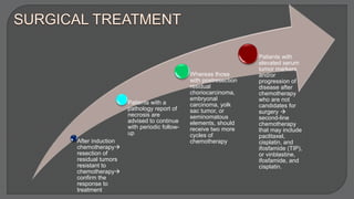 After induction
chemotherapy
resection of
residual tumors
resistant to
chemotherapy
confirm the
response to
treatment
Patients with a
pathology report of
necrosis are
advised to continue
with periodic follow-
up
Whereas those
with postresection
residual
choriocarcinoma,
embryonal
carcinoma, yolk
sac tumor, or
seminomatous
elements, should
receive two more
cycles of
chemotherapy
Patients with
elevated serum
tumor markers
and/or
progression of
disease after
chemotherapy
who are not
candidates for
surgery 
second-line
chemotherapy
that may include
paclitaxel,
cisplatin, and
ifosfamide (TIP),
or vinblastine,
ifosfamide, and
cisplatin.
 