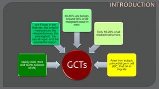 GCTs
Mainly men (third
and fourth decades
of life)
Are Found in the
testicles, the anterior
mediastinum, the
retroperitoneum, the
pineal gland, the
sacral region and the
suprasellar region.
80-85% are benign.
Around 90% of all
malignant occur in
men.
Only 10-20% of all
mediastinal tumors.
Arise from ectopic
primordial germ cell
(GC) that fail to
migrate
 