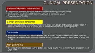 Several symptoms mechanisms:
• Compression, distortion, invasion, and/or displacement of neighboring structures
• Erosion and/or fistulization into the airways, pleural, or pericardial spaces
• The production of β-HCG
Benign or mature teratomas
• Usually asymptomatic or minimally symptomatic: chest pain, cough, and dyspnea. Expectoration of
teeth, foul-smelling fatty fluid or sebum, hair or pieces of solid material, including calcium.
Seminoma:
• Asymptomatic until they are discovered when they achieve a large size: chest pain, cough, dyspnea,
weakness, or gynecomastia. Metastatic disease, mostly lymphatic, is seen at presentation in about 40%
to 70%
Non Seminoma
• Grow rapidly and metastasize early to distant sites (lung, pleura, liver, supraclavicular, & retroperitoneal
lymph node
 