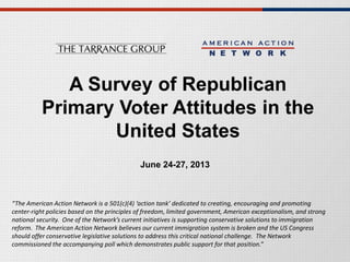 A Survey of Republican
Primary Voter Attitudes in the
United States
June 24-27, 2013
“The American Action Network is a 501(c)(4) ‘action tank’ dedicated to creating, encouraging and promoting
center-right policies based on the principles of freedom, limited government, American exceptionalism, and strong
national security. One of the Network’s current initiatives is supporting conservative solutions to immigration
reform. The American Action Network believes our current immigration system is broken and the US Congress
should offer conservative legislative solutions to address this critical national challenge. The Network
commissioned the accompanying poll which demonstrates public support for that position.”
 