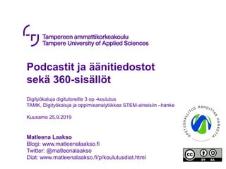Podcastit ja äänitiedostot
sekä 360-sisällöt
Digityökaluja digitutoreille 3 op -koulutus
TAMK, Digityökaluja ja oppimisanalytiikkaa STEM-aineisiin –hanke
Kuusamo 25.9.2019
Matleena Laakso
Blogi: www.matleenalaakso.fi
Twitter: @matleenalaakso
Diat: www.matleenalaakso.fi/p/koulutusdiat.html
 