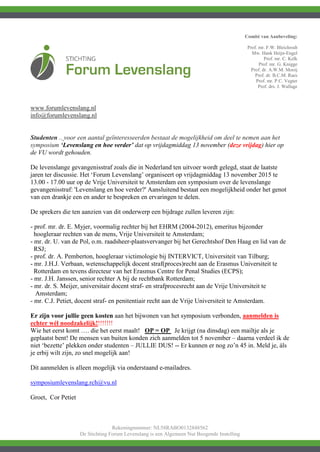 Comité van Aanbeveling:
Prof. mr. F.W. Bleichrodt
Mw. Hank Heijn-Engel
Prof. mr. C. Kelk
Prof. mr. G. Knigge
Prof. dr. A.W.M. Mooij
Prof. dr. B.C.M. Raes
Prof. mr. P.C. Vegter
Prof. drs. J. Wallage
Rekeningnummer: NL58RABO0132848562
De Stichting Forum Levenslang is een Algemeen Nut Beogende Instelling
www.forumlevenslang.nl
info@forumlevenslang.nl
Studenten .. voor een aantal geïnteresseerden bestaat de mogelijkheid om deel te nemen aan het
symposium ‘Levenslang en hoe verder’ dat op vrijdagmiddag 13 november (deze vrijdag) hier op
de VU wordt gehouden.
De levenslange gevangenisstraf zoals die in Nederland ten uitvoer wordt gelegd, staat de laatste
jaren ter discussie. Het ‘Forum Levenslang’ organiseert op vrijdagmiddag 13 november 2015 te
13.00 - 17.00 uur op de Vrije Universiteit te Amsterdam een symposium over de levenslange
gevangenisstraf: 'Levenslang en hoe verder?' Aansluitend bestaat een mogelijkheid onder het genot
van een drankje een en ander te bespreken en ervaringen te delen.
De sprekers die ten aanzien van dit onderwerp een bijdrage zullen leveren zijn:
- prof. mr. dr. E. Myjer, voormalig rechter bij het EHRM (2004-2012), emeritus bijzonder
hoogleraar rechten van de mens, Vrije Universiteit te Amsterdam;
- mr. dr. U. van de Pol, o.m. raadsheer-plaatsvervanger bij het Gerechtshof Den Haag en lid van de
RSJ;
- prof. dr. A. Pemberton, hoogleraar victimologie bij INTERVICT, Universiteit van Tilburg;
- mr. J.H.J. Verbaan, wetenschappelijk docent straf(proces)recht aan de Erasmus Universiteit te
Rotterdam en tevens directeur van het Erasmus Centre for Penal Studies (ECPS);
- mr. J.H. Janssen, senior rechter A bij de rechtbank Rotterdam;
- mr. dr. S. Meijer, universitair docent straf- en strafprocesrecht aan de Vrije Universiteit te
Amsterdam;
- mr. C.J. Petiet, docent straf- en penitentiair recht aan de Vrije Universiteit te Amsterdam.
Er zijn voor jullie geen kosten aan het bijwonen van het symposium verbonden, aanmelden is
echter wél noodzakelijk!!!!!!!!
Wie het eerst komt …. die het eerst maalt! OP = OP Je krijgt (na dinsdag) een mailtje als je
geplaatst bent! De mensen van buiten konden zich aanmelden tot 5 november – daarna verdeel ik de
niet ‘bezette’ plekken onder studenten – JULLIE DUS! -- Er kunnen er nog zo’n 45 in. Meld je, áls
je erbij wilt zijn, zo snel mogelijk aan!
Dit aanmelden is alleen mogelijk via onderstaand e-mailadres.
symposiumlevenslang.rch@vu.nl
Groet, Cor Petiet
 