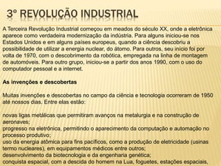 3º REVOLUÇÃO INDUSTRIAL 
A Terceira Revolução Industrial começou em meados do século XX, onde a eletrônica 
aparece como verdadeira modernização da indústria. Para alguns iniciou-se nos 
Estados Unidos e em alguns países europeus, quando a ciência descobriu a 
possibilidade de utilizar a energia nuclear, do átomo. Para outros, seu início foi por 
volta de 1970, com o descobrimento da robótica, empregada na linha de montagem 
de automóveis. Para outro grupo, iniciou-se a partir dos anos 1990, com o uso do 
computador pessoal e a internet. 
As invenções e descobertas 
Muitas invenções e descobertas no campo da ciência e tecnologia ocorreram de 1950 
até nossos dias. Entre elas estão: 
novas ligas metálicas que permitiram avanços na metalurgia e na construção de 
aeronaves; 
progresso na eletrônica, permitindo o aparecimento da computação e automação no 
processo produtivo; 
uso da energia atômica para fins pacíficos, como a produção de eletricidade (usinas 
termo nucleares), em equipamentos médicos entre outros; 
desenvolvimento da biotecnologia e da engenharia genética; 
conquista espacial, com a descida do homem na Lua, foguetes, estações espaciais, 
 