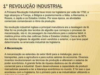 1º REVOLUÇÃO INDUSTRIAL 
A Primeira Revolução Industrial teve início na Inglaterra por volta de 1750, e 
logo alcançou a França, a Bélgica e posteriormente a Itália, a Alemanha, a 
Rússia, o Japão e os Estados Unidos. Por essa época, as atividades 
comerciais comandavam o ritmo da produção. 
Na revolução industrial inglesa a principal manufatura era a tecelagem de lã. 
Mas foi na produção dos tecidos de algodão que começou o processo de 
mecanização, isto é, da passagem da manufatura para o sistema fabril. A 
matéria prima vinha das colônias (Índia e Estados Unidos). Cerca de 90% 
dos tecidos ingleses de algodão eram vendidos o exterior, o que teve papel 
determinante na arrancada industrial da Inglaterra. 
A Mecanização 
A mecanização se estendeu do setor têxtil para a metalurgia, para os 
transportes, para a agricultura e para outros setores da economia. Diversos 
inventos revolucionaram as técnicas de produção e alteraram o sistema de 
poder econômico. A grande fonte de riqueza deslocou-se da atividade 
comercial para a industrial. Quem desenvolvesse a capacidade de produzir 
mercadorias passaria a ter a liderança econômica no mundo. E foi isso o que 
aconteceu com a Inglaterra, foi o primeiro país a se industrializar utilizando a 
máquina na produção: 
 