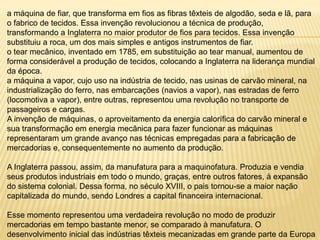 a máquina de fiar, que transforma em fios as fibras têxteis de algodão, seda e lã, para 
o fabrico de tecidos. Essa invenção revolucionou a técnica de produção, 
transformando a Inglaterra no maior produtor de fios para tecidos. Essa invenção 
substituiu a roca, um dos mais simples e antigos instrumentos de fiar. 
o tear mecânico, inventado em 1785, em substituição ao tear manual, aumentou de 
forma considerável a produção de tecidos, colocando a Inglaterra na liderança mundial 
da época. 
a máquina a vapor, cujo uso na indústria de tecido, nas usinas de carvão mineral, na 
industrialização do ferro, nas embarcações (navios a vapor), nas estradas de ferro 
(locomotiva a vapor), entre outras, representou uma revolução no transporte de 
passageiros e cargas. 
A invenção de máquinas, o aproveitamento da energia calorífica do carvão mineral e 
sua transformação em energia mecânica para fazer funcionar as máquinas 
representaram um grande avanço nas técnicas empregadas para a fabricação de 
mercadorias e, consequentemente no aumento da produção. 
A Inglaterra passou, assim, da manufatura para a maquinofatura. Produzia e vendia 
seus produtos industriais em todo o mundo, graças, entre outros fatores, à expansão 
do sistema colonial. Dessa forma, no século XVIII, o pais tornou-se a maior nação 
capitalizada do mundo, sendo Londres a capital financeira internacional. 
Esse momento representou uma verdadeira revolução no modo de produzir 
mercadorias em tempo bastante menor, se comparado à manufatura. O 
desenvolvimento inicial das indústrias têxteis mecanizadas em grande parte da Europa 
 
