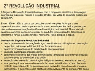 2º REVOLUÇÃO INDUSTRIAL 
A Segunda Revolução Industrial nasceu com o progresso científico e tecnológico 
ocorrido na Inglaterra, França e Estados Unidos, por volta da segunda metade do 
século XIX. 
Entre 1850 e 1950, a busca por descobertas e invenções foi longa, o que 
representou maior conforto para o ser humano, e a dependência dos países que 
não realizaram a revolução científica e tecnológica ou industrial. O mundo todo 
passou a comprar, consumir e utilizar os produtos industrializados fabricados na 
Inglaterra, França, Estados Unidos, Alemanha, Itália, Bélgica e Japão. 
Inventos da Segunda Revolução Industrial 
• novos processos de fabricação do aço, permitindo sua utilização na construção 
de pontes, máquinas, edifícios, trilhos, ferramentas etc; 
• desenvolvimento técnico de produção da energia elétrica; 
• invenção da lâmpada incandescente; 
• surgimento e avanço dos meios de transporte (ampliação das ferrovias seguida 
das invenções do automóvel e do avião; 
• invenção dos meios de comunicação (telégrafo, telefone, televisão e cinema); 
• avanço da química, com a descoberta de novas substâncias; a descoberta do 
múltiplo aproveitamento do petróleo e seus derivados como fonte de energia e 
lubrificantes; o surgimento dos plásticos; desenvolvimento de armamentos como 
o canhão e a metralhadora; a descoberta do poder explosivo da nitroglicerina etc; 
 