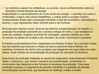 • na medicina surgiram os antibióticos, as vacinas, novos conhecimentos sobre as 
doenças e novas técnicas de cirurgia. 
A descoberta e o aproveitamento de novas fontes de energia - o petróleo (no motor a 
combustão), a água (nas usinas hidrelétrica), o urânio (para a energia nuclear), 
revolucionaram ainda mais a produção industrial. A lista de invenções e descobertas é 
enorme, o que representou maior conforto para o ser humano. 
Na busca dos maiores lucros, levou-se ao extremo a especialização do trabalho, a 
produção foi ampliada passando-se a produzir artigos em série, o que barateava o 
custo por unidade. Surgiram as linhas de montagem, esteiras rolantes por onde 
circulavam as partes do produto a ser montado, de modo a dinamizar o processo. 
A indústria automobilística Ford, implantada nos Estados Unidos, foi a primeira a fazer 
uso das esteiras que levavam o chassi do carro a percorrer toda a fábrica. Os 
operários montavam os carros com as peças que chegavam em suas mãos em outra 
esteira. Esse método de racionalização de produção foi chamado de fordismo. 
Essa forma de produção integrada as teorias do engenheiro norte americano Frederick 
Taylor, o taylorismo, que visava o aumento da produtividade, controlando os 
movimentos das máquinas e dos homens no processo de produção. Toda essa 
revolução propiciou o surgimento de grandes indústrias e a geração de grandes 
concentrações econômicas, que formaram as holdings, trustes e cartéis. 
 