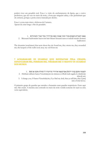 trono de Davi pela filiação, pela inclusão, por ser adotada, inclusa em Cristo. Ele estende o Reino a sua Igreja, que é parte dele, que é seu corpo. Quando Jesus se assentar no trono de Davi, literalmente, a Igreja também reinará na terra. O Reino de Davi é um símbolo de um reino maior, mais abrangente, eterno, e muitíssimo mais poderoso. O Reino de Cristo abrange o de Davi, o de Israel e ao reino divino. Jesus é REI de dois reinos. A Igreja recebeu de Cristo o direito a vários tronos. Tudo isso incluso na palavra IRMÃ. 
Essa visão só se cumpre a partir de Pentecostes. 
CANTARES OCORRE DURANTE O PENTECOSTES. 
Quando Jesus morre no calvário seu sangue purificava a terra inteira. Toda ela foi comprada para Deus através de Cristo. Cada centro de tortura, cada prisão, cada zona de prostituição, cada cidade destruídas pelas drogas, cada lugar onde corpos são lançados mutilados, cada pedaço de chão onde um monge budista cai incendiado depois de um suicídio ritual, cada pedaço de terreiro que é usado para rituais macabros de magia negra. Toda a terra foi santificada para Deus. Já não existem lugares sagrados, como no Velho Testamento. Nem coisas separadas como flores ou púlpitos. O chão de uma igreja não é mais sagrado que um pedaço de cemitério de indigentes. Este é o mistério revelado a mulher Samaritana que cria que o único local sagrado da terra era as ruínas de um antigo templo samaritano, no monte de Samaria. É o segredo contado por Jesus “onde quer que houverem dois ou três reunidos em meu nome, ai eu estarei”. Todo o UNIVERSO físico foi impactado pela morte de Jesus. E preparado por ele. Basta que a Sunamita chegue. Baste que ela pise neste local 
Josué é obrigado a tirar as sandálias para pisar um lugar santo, porque ali o anjo do senhor estava pisando e santificando o local, na época da tomada de Jericó. Agora, onde quer que pisar a Igreja, sobre ela repousa o PODER que habitava o Anjo do Senhor. Ela é que santifica a terra onde habita. Onde quer que a igreja ore, toda maldição terá que deixar o local. Tanto faz se era um centro de excelência na busca do diabo, ou uma antiga casa de prostituição. 
1. {The Shulamite} 
2. 5:2 אני ישׁנה ולבי ער קול דודי דופק פתחי־לי אחתי רעיתי יונתי תמתי שׁראשׁי נמלא־טל קוצותי 
רסיסי לילה׃ 
3. Ani yeshenah velibi er kol Dodi dofek pitkhi-li akhoti rayati yonati tamati sheroshi nimla-tal kevutzotai resisei laila: 
4. I yashen (sleep), but my lev waketh: 
5. [it is] the voice of my dodi that knocketh, [saying], 
6. {HE} 
7. Open to me, my sister, my ra'yah (maiden), my Yonah (dove), my undefiled: for my head is filled with dew, [and] my locks with the drops of the night. 
 