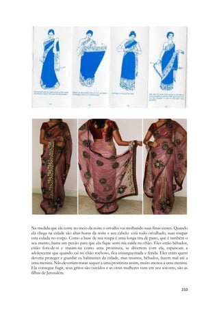 de aceitá-lo. A questão é que havia pouco tempo para Salomão estar ali, e Sunamita não se deu conta disso. Enquanto ela brincava com ele, ele teve repentinamente que se ausentar. 
Aqui começará o pesadelo com muitas implicações na vida espiritual. Olhando para a Sunamita Celestial há uma história que aponta para a eternidade. Hebreus fala de um tempo chamado “hoje”. Aponta para o presente de nossas vidas. Não para o ontem e nem para o amanhã. Mas para o instante em que vivemos. Nossa vida é passageira, nossos dias são velozes e furiosos, para parafrasear o filme homônimo, e o Espírito anseia estar conosco, continuamente. Ele que atuar no nosso presente. A cena de tirar a roupa, de estar dormindo, de rejeita ao amado por brincadeira, ou preguiça, por pirraça, lembra-nos a imagem de uma Igreja que desprezou aos dons espirituais, porque quis. Por pirraça. Lembra-nos da Igreja Legalista que nascia em Jerusalém que depressa passou do evangelho da Graça para o evangelho da Lei, porque quis. Por birra. Lembra-nos de Israel nos tempos da antiguidade, servindo a falsos deuses, a tal ponto que Ezequiel é levado espiritualmente numa viagem transcendental até o interior do templo de Salomão, distante 600 km de onde o sacerdote estava exilado, e ao ir até as câmaras mais sagradas lá encontra um grupo de mulheres chorando sentidamente a morte de Tamuz, num ritual dirigido a uma antiga divindade de Canaã e depois de Babilônia. Elas choravam a um deus inexistente, cruel e bárbaro, que jamais viveu e jamais morreu, dentro do templo do Deus Vivo, absolutamente ignorado. Tratavam ao inexistente como real, e ao real como inexistente. 
Só por birra, só porque quiseram. 
Tirar as vestes era um sinônimo de preparar-se para descansar, pousar ou dormir, mas tinha uma conotação profética muito infeliz. Para um sacerdote tirar as vestes durante seu cerimonial representaria a morte. Apocalipse vai nos mostrar uma fase da Igreja em que ela pensa estar vestida, mas está nua. A cena da Sunamita não representa algo ruim, mas evoca a cena do Éden, quando Adão é chamado e ele não responde por que está nu. Normalmente “não sujar” simboliza pureza. Mas nesse caso, sujar-se era necessário. Há uma crise de identidade com as Igrejas que anseiam viver “sem se sujar” e na verdade, desprezam o mais importante, ao amor. Elas gritam para que os seus membros não vejam filmes, não andem aqui ou ali, não se vistam assim ou daquele modo, elas impedem que pessoas trajando determinadas vestes entrem em seus templos. Não permitem que seus membros leiam determinada literatura, não ouçam ou vejam determinadas coisas. E ao mesmo tempo impedem que pessoas possam se aproximar, tem tanto horror a se sujarem, que PERDEM o essencial. Compartilhar vida. 
1. 5:4דודי שׁלח ידו מן־החר ומעי המו עליו׃ 
2. Dodi shalakh yado min-hakhor umeai hamu alav: 
Dodi (My beloved) put in his hand by the hole [of the door], and my bowels were moved for him. 
 