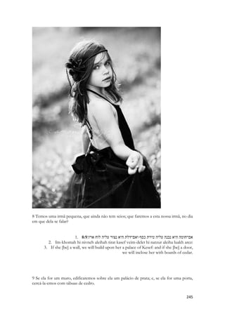 corpo e entronizado num recinto especial. Tais animais eram considerados a imagem viva do deus, o corpo no qual a divindade havia decidido habitar para viver entre os homens. A eles eram dedicados honras e cuidados especiais e ao morrerem os animais sagrados eram cuidadosamente mumificados e sepultados em cemitérios exclusivos. A maioria dos deuses egípcios tinha forma de animais considerados impuros. Lobo, falcão, garça, crocodilo, gato. No texto do profeta Deus reclama de um gesto especifico, uma “aspersão” de água ou azeite sobre as figuras nas paredes feitas com um ramo. Esse detalhe específico é bem doloroso, ele era parte do RITUAL REVELADO por Deus a Moisés, que agora era usado não apara abençoar o POVO, antes para “abençoar” as pinturas. 
Esse é uma triste, porém realista PINTURA do significado da APOSTASIA. A rejeição de Cristo, a substituição por cobras e lagartos, escaravelhos e sabe-se mais o que. 
Esse é o instante do pesadelo que representa o ABANDONO. Ele foi embora, porque você abusou do erro. 
1. 6:2דודי ירד לגנו לערוגות הבשׂם לרעות בגנים וללקט שׁושׁנים׃ 
2. Dodi yarad legano laarugot habosem lirot baganim velilkot shoshanim: 
My dodi is gone down into his garden, to the beds of spices, to feed in the gardens, and to gather lilies 
Sunamita ainda imagina-o como pastor. Ele deve ter ido fazer o que sempre faz, foi pastorear seu rebanho, deve ter ido aos canteiros colher bálsamo, deve estar colhendo flores para me enfeitar. 
Só que não era assim. Ele subira ao trono, a sala real do banquete, ele tratava de assuntos do reino. Lá estava Salomão envolvido com uma grandiosa festa, com centenas ou milhares de convidaos de diversas nacionalidades. Lá estaria sua esposa egípcia, lá talvez estivesse a rainha de Sabá. Lá estavam suas novas princesas e concumbinas, num palácio fortificado, cercado de centenas de homens aramados e treinados. Lá estavam provando o vinho das províncias, chegando as caravanas com especiarias. Mas espiritualmente o que ela suspira sonolenta é a verdade. Na dimensão espiritual retratando o instante profético do arrebatamento, Jesus desceu dos altos céus até seu jardim, para colher aqueles que são para ele aquilo que era o remédio do mundo. É a Igreja que cura a terra, através de sua intercessão, de sua oração, de sua adoração. Mas quando a Igreja for arrebatada, Jesus colheu o bálsamo e o levou para si. 
1. 6:3 {Refrain} 
2. אני לדודי ודודי לי הרעה בשׁושׁנים׃ 
3. Ani leDodi veDodi li haroeh bashoshanim: 
4. I [am] my dod's, and my dod [is] mine:  