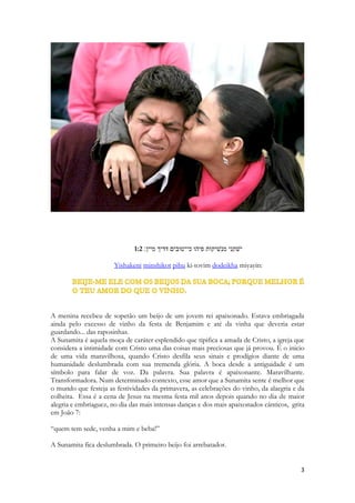 1. O banquete 
2. {The Shulamite} 
3. 1:1 שׁיר השׁירים אשׁר לשׁלמה׃ 
4. Shir hashirim asher liShlomo: 
Salomão, Shelomo, paz, aquele que cuja natureza é pacífica. Ele simboliza a pessoa do Espírito, assim como Davi simboliza a pessoa de Cristo. O Espírito é chamado de Espírito de sabedoria. Salomão lembra e guarda a sua maior criação, sua mais bela canção. A melodia original de Cantares se perdeu, embora muitos estudiosos tenham visto nos sinais musicais ao lado do texto E o Espírito Santo narra seu mais profundo cântico. Derrama seus mais profundos pensamentos e sentimentos nesse cântico em que empresta toda a beleza de seus sonhos, toda a poesia de seu coração, para narrar a mais importante, a mais memorável, a mais transcendente história de amor de sua existência eterna. 
1:2 ישׁקני מנשׁיקות פיהו כי־טובים דדיך מיין׃ 
 