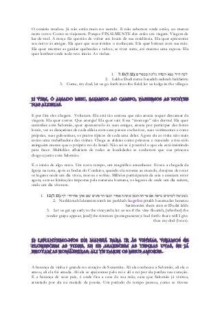 O cenário mudou. Já não estão mais no castelo. E não sabemos onde estão, ao menos neste verso. Como se viajassem. Porque FINALMENTE eles estão em viagem. Viagem de lua-de-mel. A moça fêz questão de voltar aos locais de sua residência. Ela quer apresentar seu noivo às amigas. Ela quer que seus irmãos o conheçam. Ela quer brincar com sua mãe. Ela quer mostrar as gaiolas quebradas e talvez, se tiver sorte, até mesmo uma raposa. Ela quer lembrar onde tudo teve inicio. As vinhas. 
1. 7:11(7:12) ׃םירפכב הנילנ הדשׂה אצנ ידוד הכל 
2. Lekha Dodi netze hasadeh nalinah bakfarim: 
3. Come, my dod, let us go forth into the field; let us lodge in the villages. 
E por fim eles chegam. Voltaram. Ela está tão ansiosa que não anseia sequer descansar da viagem. Ela quer correr. Que energia! Ela quer sair. Essa “morcego” não dorme! Ela quer caminhar com Salomão, quer apresenta-lo às suas amigas, anseia por participar das festas locais, ver as dançarinas de cada aldeia com seus passos exclusivos, suas vestimentas e cores próprias, suas guloseimas, os pratos típicos de cada uma delas. Agora ela as visita não mais como uma trabalhadora das vinhas. Chega as aldeias como princesa e trazendo a tira-colo aninguém menos que o próprio rei de Israel. Não sei se é possível o que ela está insistindo para fazer. Multidões afluiriam de todas as localidades se souberem que sua princesa chegou junto com Salomão. 
É o inicio de algo novo. Um novo tempo, um magnífico amanhecer. Evoca a chegada da Igreja na terra, após as bodas do Cordeiro, quando ela retorna ao mundo, desejosa de rever os lugares onde um dia viveu, morou e sofreu. Milhões participaram da ceia e anseiam rever agora, sem as limitações impostas pela natureza humana, os lugares de onde um dia saíram, onde um dia viveram. 
1. 12(7:13) נשׁכימה לכרמים נראה אם פרחה הגפן פתח הסמדר הנצו הרמונים שׁם אתן את־דדי לך׃ 
2. Nashkimah lakramim nireh im parkhah hagefen pitakh hasemadar henetzu harimonim sham eten et-Dodai lakh: 
3. Let us get up early to the vineyards; let us see if the vine flourish, [whether] the tender grape appear, [and] the rimmon (pomegranates)s bud forth: there will I give thee my dod (loves). 
A herança da vinha é grande no coração de Sunamita. Ali ela conheceu a Salomão, ali ela o amou, ali ela foi amada. Ali ela se apaixonou pelo rei e ali o rei por ela perdeu seu coração. É a herança de seus pais, é onde fica a casa de sua mãe, casa que Salomão já visitou, arrastado por ela na metade da poesia. Um período de tempo passou, como se tivesse  