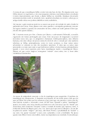 A crença de que a mandrágora brilha a noite tem uma base de fato. Por alguma razão suas folhas atraem os vaga-lumes, e são essas pequenas criaturas, cuja luminescência esverdeada é muito impressionante, que fazem a planta brilhar na escuridão. Qualquer desavisado certamente poderia sentir-se assustado com a aparência da planta no escuro e achar que as antigas lendas sobre seus poderes diabólicos eram verdadeiras. 
Até mesmo o grito temeroso pode ter ao menos um pouco de verdade de onde a lenda foi ganhando mais força. Essas plantas com raízes grandes e encorpadas geralmente crescem em lugares úmidos e quando são arrancadas da terra, soltam um ruído gritante (Claro que não tão alto quanto diziam). 
Ela é marrom-escura por fora e branca por dentro e curiosamente bifurcada, evocando vagamente um tronco prolongado por coxas. Com um pouco de imaginação é possível encontrar nessa raiz, que os pitagóricos chamavam Anthropomorphon, uma silhueta humana, com uma cabeça um pouco acima do nível do solo e coroada por uma opulenta cabeleira, as folhas, principalmente, como às vezes acontece, se duas outras raízes adventícias se colocam no alto dos membros anteriores. E claro que as raízes mais procuradas e as mais caras eram as que lembravam melhor a forma humana, principalmente quando o sexo estava aparente, pois havia mandrágoras macho e mandrágoras fêmea. Diziam até que certos mágicos conseguiam “animar” essas raízes, isto é, fazer delas verdadeiros homúnculos. 
As moças da antiguidade tomavam o chá de mandrágora para engravidar. O perfume da mandrágora era entorpecente. A Sunamita está dizendo, de um modo pouco sutil, que ela quer ter filhos! Era assim que Lia subornou a Jacó, para que este passasse a noite com ela, uma história contada e recontada a mais de 600 anos. Quando a palvra “mandrágora” aparece na canção, uma moça israelita associaria isso com uma moça que foi “doada” por assim dizer, num casamento “forçado” contra a vontade do marido, que esperava, outra. A conhecida história de Raquel, Jacó e Lia. Lia amava Jacó que amava a Raquel e viu um dia na planta de caráter “mágico” (até hoje, vide Harry Potter) a possibilidade de “mudar” a sua sorte. Lia queria “encantar” a Jacó, com a plantinha e com a fertilidade. Na época quanto mais filhos tivesse uma mulher, maior sua importância na sociedade. E entendia que  