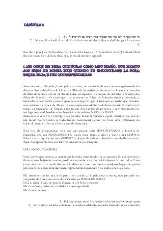 1. 8:1מי יתנך כאח לי יונק שׁדי אמי אמצאך בחוץ אשׁקך גם לא־יבוזו לי׃ 
2. Mi yitenkha keakh li yonek shedei imi emtzaakha vakhutz eshakkha gam lo-yavuzu li: 
that thou [wert] as my brother, that sucked the breasts of my mother! [when] I should find thee without, I would kiss thee; yea, I should not be despised. 
Sunamita amou Salomão, lutou pelo seu amor, no caminho de sua aventura apaixonada ela dançou diante das filhas de Siló e das filhas de Jerusalém, enfrentou os olhares enciumados da filha de faraó e até da rainha de Sabá, conquistou o coração de Betseba e mesmo das filhas de Salomão. O texto que nos apresenta as filhas de Salomão rindo e correndo, e tentando dançar como a jovem aparece (em algum lugar lá atrás que eu tenho que terminar esse estudo) na dança de Maanaim e na expressão admirada da boca do rei. O sonho teve início, a restauração de Tamar, a restituição dos direitos de princesa, o reconhecimento de sua hgerança real, herdeira dos benefícios do palácio, NETA de DAVI. 
Mudou-se o cenário, os tempos das grandes festas terminou e agora ouvimos sua voz de um modo novo. Como se tudo tivesse recomeçado, como se fosse uma lembrança do inicio do namoro. Se essa fosse a voz de Sunamita. 
Essa voz de insegurança, essa voz que parece estar RECONTANDO a história de Sunamita, essa voz ADOLESCENTE, suave, doce, tremula, não é a voz de uma ESPOSA. Não é a voz daquela que tem CERTEZA de que ela é de seu Amado e que ele lhe pertence. 
Aqui nós apresentamos aos leitores uma nova personagem. 
UMA NOVA CANTORA. 
Uma jovem que começa a contar sua história. Seus medos, seus pavores. Sua vergonha de ficar exposta beijando ou abraçando um estranho e sendo mal-interpretada por todos. Uma jovem israelita com medo do que vão dizer se a encontrarem em qualquer lugar abraçando um jovem. Ela seria ridicularizada, repreendida duramente pela cultura de sua época. 
Ela anseia ser como uma irmã para o seu amado, não pela razão correta, mas para não ter vergonha de ficar a sós com ele. Para não ser DISCRIMINADA. 
Essa ai não é a cara-de-pau da Sunamita, ah! Não é mesmo. 
Ela é medrosa, reticente, cuidadosa e envergonhada. 
Ela é uma menina. 
1. 8:2אנהגך אביאך אל־בית אמי תלמדני אשׁקך מיין הרקח מעסיס רמני׃ 
2. Enhagakha aviakha el-beit imi telamdeni ashkekha miyayin harekakh measis rimoni:  