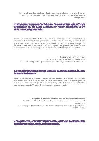 3. I would lead thee, [and] bring thee into my mother's house, [who] would instruct me: I would cause thee to drink of spiced yayin (wine) of the juice of my rimmon (pmegranate). 
Essa mãe a quem esta NOVA CANTORA se refere é muito especial. Ela conhece bem as aventuras e desventuras de um grande amor. E ela é uma menina rica, herdeira de um grande vinhal e de um grandioso pomar. Já tem fabricação de licor de romãs e até produz vinho aromático, um vinho especial que levava alguns anos para ser preparado. Essas romanzeiras são da casa de seus pais. E ela já considera-se POSSUIDORA do jardim. 
1. 8:3 שׂמאלו תחת ראשׁי וימינו תחבקני׃ 
2. se mo lo ta khat ro shi vi mi no te khab ke ni: 
3. His left hand [should be] under my head, and his right hand should embrace me. 
Então lemos uma nova história de amor. Com as mesmas cenas que nós conhecemos muito bem. Mas não nos é ainda revelado quem é esse amado. Mas vou revelar quem é a menina. Cujo nome desconheço. Ela é aos meus olhos, a filha de Tamar. Adolescente e tão amorosa quanto a mãe. Vivendo do mesmo modo seu amor juvenil. 
1. 8:4השׁבעתי אתכם בנות ירושׁלם מה־תעירו ומה־תעררו את־האהבה עד שׁתחפץ׃ 
2. Hishbati etkhem benot Yerushalayim mah-tairu umah-teorru et-haahavah ad shetekhpatz: 
3. I charge you, O banot Yerushalayim, that ye stir not up, nor awake [my] dod (love), until he please. 
 