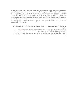 E na geração dela, já tem amigas como as amigas de sua mãe. E que também dançam com sensualidade, que também paqueram descaradamente, que também estão se insinuando para seu grandioso amor. E ela do mesmo modo que a mãe também aprendeu a defender o que lhe pertence. Ela desde pequena sabe “conjurar”, ela se posiciona como uma pequena profeta desde o início. Ela aprendeu que o amor não se desperta pela força e nem pela violência. 
A menina possui a natureza de sua mãe! Aprendeu suas lições, ela repete suas palavras, seus sentimentos e sua paixão. 
1. 8:5 מי זאת עלה מן־המדבר מתרפקת על־דודה תחת התפוח עוררתיך שׁמה חבלתך אמך שׁמה חבלה 
ילדתך׃ 
2. Mi zot olah min-hamidbar mitrapeket al-Dodah takhat hatapuakh orartikha shamah khiblatkha imekha shamah khiblah yeladatkha: 
3. Who [is] this that cometh up from the wilderness, leaning upon her dod? I raised thee up 
 