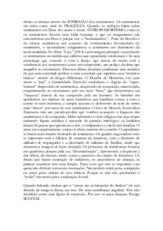 divino se alcança através da SUPRESSÃO dos sentimentos. Os sentimentos são tidos como sinal de FRAQUEZA. Quando os teólogos falam sobre sentimentos em Deus eles usam o termo ANTROPOMORFISMO, como se os sentimentos fossem uma falha humana, e que ao imaginarmos tais características em Deus é porque nos o “humanizamos”. Parte da filosofia e da ciência estabeleceu um conceito de conhecimento desvinculado do sentimento, o racionalismo estigmatizou o sentimento em detrimento da intelectualidade. No filme “Lucy” (2014) a personagem principal vai perdendo os sentimentos na medida que sublima suas capacidades intelectuais e há uma cientologia que concede o tom à ficção, que reitera de modo sutil a condenação aos sentimentos como um subproduto, um pedaço da alma que atrapalha ao crescimento. Diversos filmes abordam atualmente uma temática de que uma sociedade perfeita é uma sociedade que suprimiu seus “instintos básicos” através de drogas (Milenium, O Doador de Memórias, etc) para trazer a “paz” a humanidade. Nietzche estabelecia o dogma do “super- homem” desprovido de sentimentos, desprovido de compaixão, misericórdia, estigmatizando ao cristianismo pelo seu deus “fraco” que demonstrava sua “fraqueza” através de sua compaixão pelo ser humano. As histórias em quadrinhos são repletas de seres fantásticos que batalham contra a terra e contra os seres humanos, e sempre acusam os defensores da terra de serem mais “fracos” por causa de seus sentimentos. O livro de Nieztch, Assim falou Zaratustra trás um pseudo-profeta que vocifera acusações a fraqueza dos sentimentos e da compaixão. Hitler substituiu a visão religiosa das suas tropas exaltando figuras nórdicas e trazendo do panteão mitológico os lendários deuses da guerra que ignoravam a dor, a compaixão e o medo nas batalhas. O amor era completamente contra os ideais nazistas do controle. O capitalismo se baseia num mundo destituído de sentimento. Os grandes negociadores não se importam com a falência de centenas de empresas, com a demissão de milhares de empregados e a dissolução de milhares de famílias, desde que alcancem a margem de lucro desejada. Os processos de transformar homens em guerreiros passam pela sua “desumanização”. Apresentem a desprezar a dor alheia, do mesmo modo como o processo da criação de feiticeiros. Os rituais que fazem exumação de cadáveres, os assassinatos de crianças, as práticas macabras tem uma função. Fazer com que não se importem com quem irão destruir com seuas invocações. Não podem sentir pena, compaixão ou amor pelas vítimas de seus feitiços. Porque se não não produzirão o “poder” necessário para a realização do mal. 
Quando Salomão declara que o “ciúme são as labaredas do Senhor” ele está falando da imagem divina em nós. De uma semelhança angelical. Eles não rejubilam como uma figura de expressão. Por isso os anjos dançam. Porque SENTEM. 
 