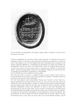 Um selo hebraico da antiguidade com hebraico antigo, similar ao hebraico com que o livro de Cantares foi escrito. 
O Selo na antiguidade era uma marca criada a partir da punção ou rolamento de uma peça entalhada em baixo ou alto relevo sobre um material maleável que enrijecesse ao esfriar ou secar. Como argila ou cera. Os selos significavam uma autentificação, que o produto era de origem conhecida. Significava a autenticação de documentos de estado, dos produtos de alta qualidade. Cada selo era único. E de difícil cópia. E havia um cuidado especial para que os selos não caíssem em mão errada. Eram a assinatura que validada os documentos oficiais. Atestavam autenticidade. Atestavam a procedência. Equivale aos selos das marcas, aos logotipos que identificam os produtos e a sua qualidade. 
O selo simboliza uma marca indelével, feita para durar. 
Por como selo sobre o coração é o pedido de pegar um rolo e passar com ele sobre o coração deixando um alto relevo, uma marca que jamais se apagaria. A Sunamita anseia ser esse selo, essa marca no coração de Salomão. 
Ser “selo” para alguém é algo extraordinário. Pessoas que “marcam” a nossa vida não o fizeram gratuitamente. Elas não podem inventar isso. A não ser de modo ruim, através de feridas tais como a desonestidade, a mentira e a violência. Jesus recebeu a marca da traição que ficou gravada nele a partir de um beijo. Mas as marcas de valor, as de afeto, ternura, bondade, benignidade, socorro, não dependem de quem as quer fazer. Dependem das circunstancias da vida, não estão sobre o nosso controle. O nascimento de um filho marca de modo profundo uma família, mas não foi por esforço dele. O resgate após um acidente, o impacto de um professor extraordinário, a marca deixada por um amor verdadeiro, que não dependeu de uma estratégia, acontecendo independente da vontade. Alguém que não conhecíamos passa a fazer parte de nossas vidas em um determinado instante e quando  