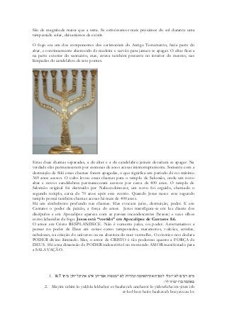 São de magnitude maior que a terra. Se estivéssemos mais próximos do sol durante uma tempestade solar, deixaríamos de existir. 
O fogo era um dos componentes dos cerimoniais do Antigo Testamento, fazia parte do altar, e continuamente abastecido de madeira e carvão para jamais se apagar. O altar ficava na parte exterior do santuário, mas, estava também presente no interior do mesmo, nas lâmpadas do candelabro de sete pontas. 
Estas duas chamas separadas, a do altar e a do candelabro jamais deveriam se apagar. Na verdade elas permaneceram por centenas de anos acesas ininterruptamente. Somente com a destruição de Siló essas chamas foram apagadas, o que significa um período de no mínimo 369 anos acesos. O culto levou essas chamas para o templo de Salomão, onde um novo altar e novos candelabros permaneceram acessos por cerca de 400 anos. O templo de Salomão original foi destruído por Nabucodonozor, um novo foi erguido, chamado o segundo templo, cerca de 70 anos após esse evento. Quando Jesus nasce esse segundo templo possui também chamas acesas há mais de 400 anos. 
Há um simbolismo profundo nas chamas. Elas evocam juízo, destruição, poder. E em Cantares o poder da paixão, a força do amor. Jesus transfigura-se em luz diante dos discípulos e em Apocalipse aparece com as pernas incandescentes (brasas) e seus olhos como labaredas de fogo. Jesus está “vestido” em Apocalipse de Cantares 8.6. 
O amor em Cristo RESPLANDECE. Não é somente juízo, ou poder. Acostumamos a pensar no poder de Deus em coisas como tempestades, maremotos, vulcões, estrelas, nebulosas, na criação do universo ou na abertura do mar vermelho. O cósmico nos declara PODER divino ilimitado. Mas, o amor de CRISTO é tão poderoso quanto a FORÇA de DEUS. Há uma dimensão de PODER indescritível no tremendo AMOR manifestado para a SALAVAÇÃO. 
1. 8:7 ותיב ןוה־לכ־תא שׁיא ןתי־םא הופטשׁי אל תורהנו הבהאה־תא תובכל ולכוי אל םיבר םימ 
באהבה בוז יבוזו לו׃ 
2. Mayim rabim lo yukhlu lekhabot et-haahavah uneharot lo yishtefuha im-yiten ish et-kol-hon beito baahavah bozyavuzu lo:  