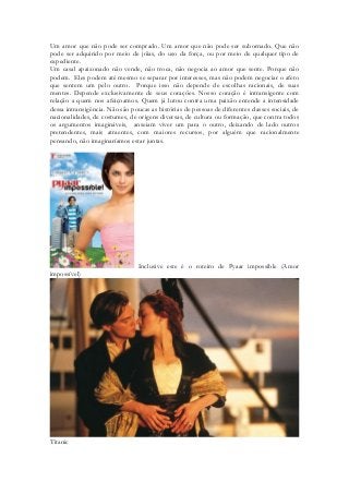 Um amor que não pode ser comprado. Um amor que não pode ser subornado. Que não pode ser adquirido por meio de jóias, do uso da força, ou por meio de qualquer tipo de expediente. 
Um casal apaixonado não vende, não troca, não negocia ao amor que sente. Porque não podem. Eles podem até mesmo se separar por interesses, mas não podem negociar o afeto que sentem um pelo outro. Porque isso não depende de escolhas racionais, de suas mentes. Depende exclusivamente de seus corações. Nosso coração é intransigente com relação a quem nos afeiçoamos. Quem já lutou contra uma paixão entende a intensidade dessa intransigência. Não são poucas as histórias de pessoas de diferentes classes sociais, de nacionalidades, de costumes, de origens diversas, de cultura ou formação, que contra todos os argumentos imagináveis, anseiam viver um para o outro, deixando de lado outros pretendentes, mais atraentes, com maiores recursos, por alguém que racionalmente pensando, não imaginaríamos estar juntas. 
Inclusive este é o roteiro de Pyaar impossible (Amor impossível) 
Titanic  