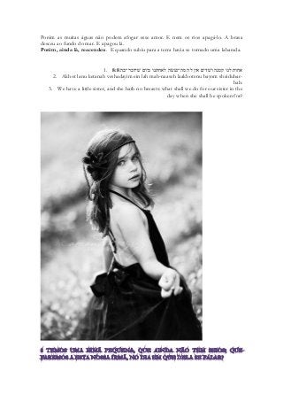 Porém as muitas águas não podem afogar esse amor. E nem os rios apagá-lo. A brasa desceu ao fundo do mar. E apagou lá. 
Porém, ainda lá, reacendeu. E quando subiu para a terra havia se tornado uma labareda. 
1. 8:8אחות לנו קטנה ושׁדים אין לה מה־נעשׂה לאחתנו ביום שׁידבר־בה׃ 
2. Akhot lanu ketanah veshadayim ein lah mah-naaseh laakhotenu bayom sheidubar- bah: 
3. We have a little sister, and she hath no breasts: what shall we do for our sister in the day when she shall be spoken for? 
 