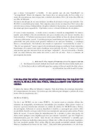 que a moça “envergonhe” a família. E não querem que ela seja “humilhada” ou “envergonhada” dinate de ninguém. Sua honra deve ser prerservada, ela leva sobre si o status de uma princesa, suas roupas tem o símbolo da realeza. Ela é, tal como elas, filha do rei, filha de Salomão. 
Em breve ela deixará de ser uma menina e medidas de proteção tem que ser tomadas. Um PLANO é concebido pelas irmãs. Não importa como ela irá se comportar. Nós vamos dar um jeito nessa criança. Independente do gênio indomável da menina, de sua personalidade, elas iriam agir para resguardá-la. O próximo verso é o desenvolvimento de seu plano. 
O verso é meio incomum, o modo como a menina é tratada na antiguidade. Os termos usados para definir a fase de crescimento em que a menina está, aos nossos ouvidos, são bem estranhos. O hebraico possui poucos termos para definir as fases de desenvolvimento – criança, adolescente, jovem. A menina passa por transformações que são bem visíveis e a puberdade tem pelo menos dois grandes indicativos no universo feminino, a mudança física e a menstruação. No hebraico são citadas as expressões: “crescerem-lhe os seios” e “dias de sua separação” para o aspecto da menstruação prque as mulheres ficam separadas, literalmente, do contato com outros familiares nesse período do mês. O autor a vê como uma menina que não necessita ficar em um lugar “separado”, ela está crescendo e ficando cada vez mais formosa, mas ainda não corre o risco de ser mãe. Este é o instante da preocupação das irmãs. 
1. 8:9אם־חומה היא נבנה עליה טירת כסף ואם־דלת היא נצור עליה לוח ארז׃ 
2. Im-khomah hi nivneh aleihah tirat kasef veim-delet hi natzur aleiha luakh arez: 
3. If she [be] a wall, we will build upon her a palace of Kesef: and if she [be] a door, we will inclose her with boards of cedar. 
O plano das demais filhas de Salomão é simples. Tem duas linhas de estratégia, dependem do comportamento da moça. Os termos que elas utilizam para designar a postura da moça nesses dias de crescimento são: 
MURO E PORTA. 
Ou ela é um MURO, ou ela é uma PORTA. As portas eram as entradas oficiais das cidadelas da antiguidade, normalmente circundadas por muralhas. Pelas portas tosdos os recursos e pessoas transitavam entrando ou saindo da cidade. Os MUROS eram a defesa, eles protegiam, fechavam os acessos, impediam o transito e a passagem que através deles era proibida, fazendo com que tudo tivesse necessariamente que passar pelas portas. Portas falam de acesso. E muros falam de impedimentos. Se a menina é como uma porta, ela deixa entrar qualquer coisa. Significa que ela é por demais “acessível”, que ela é frágil nos relacionamentos, que ela é dócil. Que ela não vai oferecer “resistência” a cantadas, que podem ser feitas por indivíduos interesseiros. Afinal, ela é a filha de um homem riquíssimo, ela é um excelente partido. Ela é nobre, filha de uma grande autoridade judicial e politica. Muitos a bajulariam em busca de sua “mão”. Não iriam faltar pretendentes e se isso fosse  