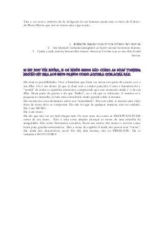 Tem a ver com o mistério da fé, da ligação do ser humano ainda com os fatos do Édem e do Plano Divino que nós só temos uma vaga noção.. 
1. 8:10אני חומה ושׁדי כמגדלות אז הייתי בעיניו כמוצאת שׁלום׃ 
2. Ani khomah veshadai kamigdalot az hayiti veeinav kemotzet shalom: 
3. I [am] a wall, and my breasts like towers: then was I in his eyes as one that found favour. 
São duas as possibilidades. Ou é a Sunamita que desta vez entoa essa parte da canção ou é a sua filha. Ou é um dueto. Já que as duas tem o caráter parecido. Como a Sunamita foi a “estrela” de todos os capítulos anteriores, compreendo que esse momento ainda é o de sua filha. Nesta parte da poesia é ela que “brilha”, ou é ela que se sobressai. A menina só é pequena no tamanho. Já tem uma consciência muito grande sobre si mesma. 
Ela mesma faz uma declaração sobre sua “maturidade”. Ela tem sobre si mesma uma visão clara de como deve se comportar. Ela não irá agir de qualquer maneira, sem ter cuidado. Ela é um MURO. 
Ela é um muro. 
Ela diz que não vai ser fácil chegar nela. Os seus seios são como as INEXPUGNÁVEIS torres de seu muro. Não é uma coisa simples alcançar as torres de uma muralha da antiguidade. Eles estão fortemente cercados, ficam nos cantos dos muros e servem como locais para guardar armamentos. Mas a moça do capítulo 8 ainda não possui suas “torres”. Ela ainda não desenvolveu seios! Ela fala dela mesma, não no PRESENTE. Ela se vislumbra NO FUTURO! 
 