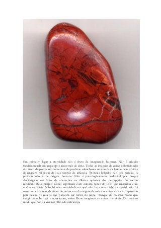 Em primeiro lugar a eternidade não é fruto da imaginação humana. Não é criação fundamentada em arquétipos ancestrais da alma. Todas as imagens de coisas celestiais não são fruto de porres monumentais de profetas suburbanos misturadas a lembranças vívidas de imagens religiosas de seus tempos de infância. Profetas bêbados não tem carteira. A profecia não é de origem humana. Não é psicologicamente induzível por drogas alucinógicas ou fruto de alterações na fábrica química das percepções do tecido cerebral. Deus propôs coisas espirituais com autoria, feitas do jeito que imaginou com razões especiais. Não há uma eternidade na qual não haja uma cidade celestial, não há como se aproximar da fonte do universo e da origem de todas as coisas sem ser impactado pela beleza de muros que parecem ser feitos de jaspe. Porque do mesmo modo que imaginou o bentevi e o uirapuru, assim Deus imaginou as coisas invisíveis. Do mesmo modo que doou a cor aos olhos de aishwarya, 
 