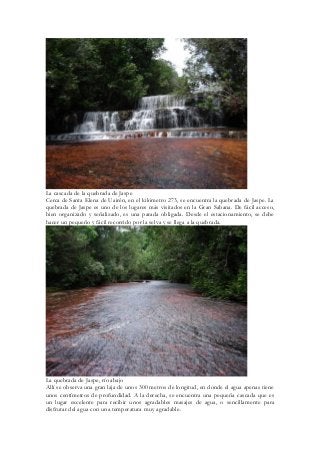 La cascada de la quebrada de Jaspe 
Cerca de Santa Elena de Uairén, en el kilómetro 273, se encuentra la quebrada de Jaspe. La quebrada de Jaspe es uno de los lugares más visitados en la Gran Sabana. De fácil acceso, bien organizado y señalizado, es una parada obligada. Desde el estacionamiento, se debe hacer un pequeño y fácil recorrido por la selva y se llega a la quebrada. 
La quebrada de Jaspe, río abajo 
Allí se observa una gran laja de unos 300 metros de longitud, en donde el agua apenas tiene unos centímetros de profundidad. A la derecha, se encuentra una pequeña cascada que es un lugar excelente para recibir unos agradables masajes de agua, o sencillamente para disfrutar del agua con una temperatura muy agradable.  