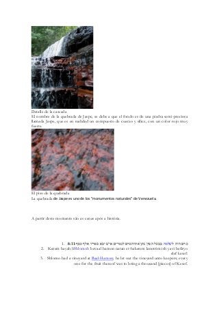 Detalle de la cascada 
El nombre de la quebrada de Jaspe, se debe a que el fondo es de una piedra semi-preciosa llamada Jaspe, que es en realidad un compuesto de cuarzo y sílice, con un color rojo muy fuerte. 
El piso de la quebrada 
La quebrada de Jaspe es uno de los "monumentos naturales" de Venezuela. 
A partir deste momento são as cenas após a história. 
1. 8:11 כרם היה לשׁלמה בבעל המון נתן את־הכרם לנטרים אישׁ יבא בפריו אלף כסף׃ 
2. Kerem hayah liShlomoh bevaal hamon natan et-hakerem lanotrim ish yavi befiryo elef kasef: 
3. Shlomo had a vineyard at Baal-Hamon; he let out the vineyard unto keepers; every one for the fruit thereof was to bring a thousand [pieces] of Kesef. 
 