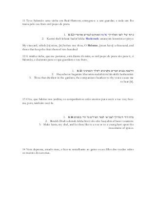 11 Teve Salomão uma vinha em Baal-Hamom; entregou-a a uns guardas; e cada um lhe trazia pelo seu fruto mil peças de prata. 
1. 8:12 ךל ףלאה ינפל ילשׁ ימרכ המלשׁ ׃וירפ־תא םירטנל םיתאמו 
2. Karmi sheli lefanai haelef lekha Shelomoh umatayim lenotrim et-piryo: 
My vineyard, which [is] mine, [is] before me: thou, O Shlomo, [must have] a thousand, and those that keep the fruit thereof two hundred 
12 A minha vinha, que me pertence, está diante de mim; as mil peças de prata são para ti, ó Salomão, e duzentas para os que guardam o seu fruto. 
1. 8:13היושׁבת בגנים חברים מקשׁיבים לקולך השׁמיעיני׃ 
2. Hayoshevet baganim khaverim makshivim lekolekh hashemiini: 
3. Thou that dwellest in the gardens, the companions hearken to thy voice: cause me to hear [it]. 
13 O tu, que habitas nos jardins, os companheiros estão atentos para ouvir a tua voz; faze- me, pois, também ouvi-la. 
1. 8:14 ברח דודי ודמה־לך לצבי או לעפר האילים על הרי בשׂמים׃ 
2. Berakh Dodi udemeh-lekha litzvi ole ofer haayalim al harei vesamim: 
3. Make haste, my dod, and be thou like to a roe or to a young hart upon the mountains of spices. 
14 Vem depressa, amado meu, e faze-te semelhante ao gamo ou ao filho dos veados sobre os montes dos aromas. 
