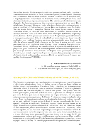 Paixão, palavra de origem Grega derivada de paschein, padecer uma determinada acção ou efeito de algum evento. É algo que acontece à pessoa independente de sua vontade ou mesmo contra ela. De paschein deriva pathos e patologia. Pathos designa tanto emoção como sofrimento e doença. As paixões, entendidas como emoções, mobilizam a pessoa impondo-se à sua vontade e à sua razão. 
No Blog abaixo há um artigo mais abrangente sobre o assunto: 
http://consultoriodepsicologia.blogs.sapo.pt/65740.html 
Sunamita sente tudo isso. O Cântico é quase uma peça de teatro, um jogral, é o momento na musica em que ela se vira para o back-vocal da banda e canta o refrão. Se fosse um filme é o momento em que ela se vira para o telespectador e revela, num monólogo, o drama de seu coração. Ela se sente tão “enfraquecida” pelo sentimento que pede que alguém lhe dê passas, justamente o produto já acabado das uvas da fazenda na qual ela devia estar trabalhando, em vez de estar namorando. As adolescentes americanas quando terminam um namoro pegam um pote de sorvete de chocolate e o comem inteiro. Moças adoram doces. Note que ela não pede nada que seja salgado para alimentá-la. E vem logo a contradição em nossa mente, como é que alguém imagina curar-se ou consolar-se dos males do coração com doces? 
É só uma distração. Ela quer algo que atordoe seus sentidos para não pensar nele, porque seu amor por ele a faz sofrer. Você provavelmente perguntaria, mas os dois não estão juntos? Sim e não. Ele está com ela, mas ela sofre antecipadamente pelo fato que terá que se separar dele assim que terminar o jantar. E talvez nunca mais o encontre. Pesa sobre ela a vida que desejaria ter e ainda não tinha. Ela ainda era a menina pobre que caçava raposas para sobreviver, diante de um sonho. 
É o momento profético em que a Igreja é separada de Cristo pelo Sinédrio. É o sofrimento dos seguidores de Cristo ao saber que ele será crucificado. É a angustia após sua morte, sem saber o que irá acontecer com eles. 
- Rapazes, guardem as guitarras. Para sempre. O sonho acabou. 
No nosso hoje, a Igreja necessita da presença de Cristo, mas Cristo não está na terra. Ainda não. Ele está à direita do Pai. Ela o ouve e o percebe, tem comunhão com ele através do Espírito Santo que o representa na terra. Mas... se o amanhã não chegar? E se as intercessões, nossa vida, nossa oração não for o bastante para alcançarmos o lugar onde Jesus está, para com ele vivermos para sempre? E se a pregação não for ungida, se a presença divina não for manifesta por causa de nossos erros? A igreja que ama a Cristo sofre também, aspira um amanhã de vida plena; livre da escravidão da fazenda, e das malditas raposas. Nós gostaríamos de não mais sofrer dores. Medo. Enfermidades. Pavores. Insegurança. Perdas. Queríamos não sentir saudade. Nem dor. 
 