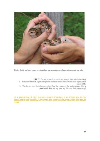 2:9 דומה דודי לצבי או לעפר האילים הנה־זה עומד אחר כתלנו משׁגיח מן־החלנות מציץ מן־ 
החרכים׃ 
1. Domeh Dodi litzvi o leofer haayalim hineh-zeh omed akhar katlenu mashgiakh min-hakhalonot metzitz min-hakharakim 
2. My beloved is like a gazelle or a young stag. Behold, he stands behind our wall; He is gazing through the windows, peering through the lattice. 
Sorrateiramente Salomão aparece do nada e assusta a menina. Veloz e arisco, brincando com ela. As casas da antiguidade possuíam dois pavimentos, varandas, quartos no alto, cortinas, grades. Não eram de difícil acesso aos animais. Era facílimo para uma gazela subir num terraço de uma casa. E se ela o fizesse, chegaria de mansinho, quase imperceptível, enconstaria o nariz para sentir os odores do quarto, normalmente perfumados com essências, com especiarias. Seu olfato poderoso sentiria o cheiro de uma tamara esquecida sobre uma mesa ou sofá. 
E uma dona de casa só perceberia ele a noite, pois as sombras o abrigariam, quando erguesse a lamparina e os olhos da corça refletissem a luz da lanterna. Antes que pudesse alcançar o animal ele já estaria a dezenas de metros do terraço. 
O mundo espiritual nos enxerga. O tempo inteiro. Anjos descem e sobem, espíritos de toda sorte e origem passam ao nosso redor e até em nossos lares sem que os percebamos. Apesar de assustador e estranho, esse parágrafo é absolutamente correto. Vivemos e nos movemos num universo espiritual, entre forças, poderes, potestades, vivemos entre dois mundos. Mas para nossa grata surpresa o Espírito amorosamente nos observa. E nos vigia. Ele nos guarda. Envia anjos, realiza coisas espirituais enquanto dormimos, enquanto descansamos. Declara-nos o que está oculto, escondido. Abre para nós janelas para que possamos vê-lo. Percebe-lo. 
Os dons espirituais as vezes nos assustam. Uma visão é dada repentinamente. Uma revelação que surge no momento mais inesperado. Nós não vemos a Deus, mas ele está presente, atrás da parede das dimensões, atrás do muro das nossas limitações. 
Espreitando por entre as grades. 
 