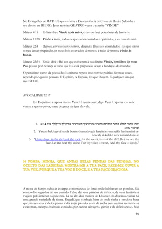 Americano. Esta ação especificava o local onde nenhum outro macho poderia descer, nem tão pouco se aproximar. 
Este lindo pássaro tinha cerca de 20 cm de comprimento e uma plumagem de brilhantes penas vermelhas. 
Diz o original hebraico em Cantares 2:12 [`eit hazamir higía] = tempo do Zamir cantar / chegar / vir / alcançar / ationgir / tocar / infectar / apalpar. 
Toda a natureza é lúdica e nela foi estabelecido pela sabedoria de Deus símbolos de sua graça, de seu amor, de seu poder. Os céus DECLARAM a glória do senhor, não é uma paráfrase, é uma revelação. Em cada nação poderíamos reconhecer com facilidade o passaredo nacional, ou regional e nele encontrar símiles profundas, pequenas poesias, contos, histórias e representações que nos ensinariam sobre O espírito, sobre o Pai, sobre Cristo. O mundo é repleto de suas marcas. Israel é descrito vividamente nas Escrituras, sua ecologia, sua geografia e nele podemos observar essas “declarações proféticas” essas “palavras de Conhecimento” ou imagens cheias de significados, esclarecendo-nos um pouco mais sobre os mistérios da Salvação. A vide representa a Igreja, Israel se reconhece na Figueira, as flores nos falam de renovação, e vem-nos a mente a regeneração do Espírito, a transição entre as épocas evoca o tempo passando, reflete o tempo humano, e o tempo de Deus, as coisas passageiras e as coisas eternas. A moça que desperta e que viu de perto o inverno, sentindo seu abraço gelado, viu o tempo passando pelas estações que se repetem, também para a moça eterna, a Igreja de Cristo, que nasce junto de Adão, no Jardim e percorre o tempo ao lado do Espírito até o raiar do Novo dia, a Nova Criação, a eterna Primavera num universo pleno de Vida abundante. O tempo em Cantares, tarde, manhã, noite, madrugada refletem as épocas de Deus, seus dias, que coincidem com os milênios da história humana, e dentro dessa história uma em particular, a do Seu Amor, a dos eventos mais importantes para o seu coração em relação ao ser humano. Sem entrar na questão profética, esse estudo é limitado a enfatizar algumas visões do texto, limitado pelas limitações do autor, cabendo ao leitor meditar nas demais. A Palavra de Deus é ilimitada. Quero focar, enfatizar um tempo, um período que o texto evoca. O HOJE. O AGORA. 
O Amado convoca sua Amada e afirma para ela que era chegado o tempo de cantar. 
A dimensão do HOJE nas Escrituras é muito importante. O Livro de Hebreus afirma se HOJE ouvirdes a voz do Espirito de Deus; mostrando que algo que para o Sunamita era o futuro, e algo que para nós é o passado, A CRUZ, produz um efeito no HOJE de nossas vidas. Antigas profecias foram cumpridas e nos dão HOJE direitos espirituais, Graça, Perdão, Acesso ao Trono. Os milagres do Velho Testamento ocorrerão com base num Evento Futuro. A Ressurreição de Cristo é que selou os tempos, mais eu poder retroagia até o Éden. Nós vivemos após o cumprimento da profecia de Joel, Nos últimos dias diz o Senhor eis que derramarei o meu espírito sobre toda a carne! Após o cumprimento do Pentecostes “ Ficai em Jerusalém até que do alto sejais revestidos de Poder”, e embora haja profecias bíblicas ainda não cumpridas, temos HOJE operando sobre nós esferas de poder celestial, dons concedidos e a Autoridade presente que Abraão, Moisés ou Elias jamais sonharam. Vivemos HOJE no cumprimento de TUDO que a natureza israelita apontava. Vivemos HOJE na esfera do TUDO ESTÁ CUMPRIDO. Por isso podemos LEVANTAR-NOS porque o TEMPO DE CANTAR CHEGOU. 
O TEMPO E O INTERCESSOR 
 