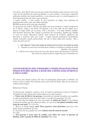 108 
O LUDICO EM CANTARES 
A beleza divina evoca o lúdico. Toda a Escritura é permeada pelo lúdico, pela poesia, pelo 
ritmo, pela música, pela harmonia, pelo mistério, utilizando do conceito do jogo, com 
todos seus elementos, incluindo o mistério, o espaço delimitado, as regras, a representação, 
a tensão, a recompensa, a nobreza, o esforço, as dificuldades, a realização, a alegria, o limite 
de tempo, a vitória, a derrota, os adversários. 
Vemos isso nas danças de Miriã, na ritmada e longa conversa das moças na entrada de Siló, 
que propositadamente alongam a conversa para reter um pouco mais o belo jovem Saul, 
vemos isso nas tentativas de “burlar” os desígnios divinos pagando uma recompensa ao 
mago Balaão e na lúdica cena da repreensão de sua mula. Há em Cantares um jogo com o 
som das palavras, em que o poema é construído a partir da palavra Sunamita, que em 
hebraico é o feminino de Salomão. Shelomite, Shelomom. Em Isaias há uma profecia que 
imita uma cartilha de alfabetização, simulando os sons do aprendizado da língua aramaica. 
Há o lúdico da cena em que Ezequiel fica estático da manhã até o entardecer, paralisado 
como uma estátua viva, parando a emissão de uma profecia que inicia pela manhã e que só 
dará continuidade ao entardecer, recomeçando do exato ponto onde parou, como se o 
tempo não tivesse acontecido para ele. 
Cantares é em absoluto, lúdico. O romance é um jogo em que a alma usa todos os recursos 
para conquistar a pessoa amada, disputando o coração desta segundo as regras do amor, 
 