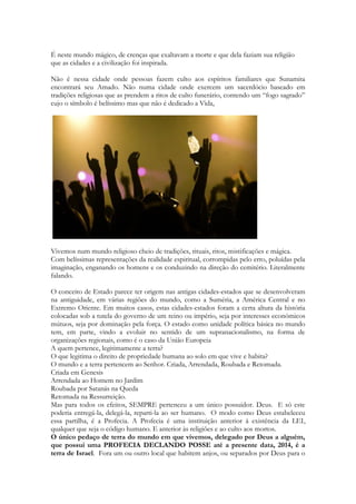 1 Ao subirem a colina para chegar à cidade, encontraram algumas jovens que estavam saindo 
para buscar água e perguntaram a elas: “O vidente está na cidade?” 
12 Elas responderam: “Sim. Ele está ali adiante. Apressem-se; ele chegou hoje à nossa cidade, 
porque o povo vai oferecer um sacrifício no altar que há no monte. 13 Assim que entrarem na 
cidade, vocês o encontrarão antes que suba ao altar do monte para comer. O povo não 
começará a comer antes que ele chegue, pois ele deve abençoar o sacrifício; depois disso, os 
convidados irão comer. Subam agora e vocês logo o encontrarão”. 
114 
Bastava um sim... Mas... Assim...Elas não teriam assunto... para segurar o rapaz... 
As filhas de Siló eram mestras em dança. Para lá afluíam todas as tribos de Israel nas 
festividades que aconteceram por 369 anos em Siló. E Siló também, inundada numa atmosfera 
de culto a Deus por tanto tempo, tornou-se a primeira escola de profetas da TERRA. A 
profissão de profeta no mundo, como ministério, iniciou-se em Siló. Abraão, Jacó, José e 
Moisés e mesmo Davi foram grandes profetas, mas é com sanuel que uma instituição que 
capacitava profetas surgiria. Única no mundo, cujos ensinamentos e práticas jamais forma 
mencionadas, presidida por Samuel, sue primeiro grão-mestre. Os aprendizes ou separados 
para exercer o ministério no Velho Testamento eram chamados de “filhos de profetas”. 
Mesmo quendo Deus separava um agricultor ou um vinhateiro de outra região para ser 
profeta, em algum instante, ele conheceria pessoas que nasceram do movimento espiritual 
originado em Siló. 
Compreender Siló é importante. Assim que Samuel se aposentou de ser juiz de Israel ele 
começou a presidir esse colégio, o grupo, essa escola não nomeada. Samuel se reunia com 
muitos, na região onde ainda existia o tabernáculo, já vazio, sem a arca que fora tomada pelos 
filisteus, e que depois ficou 20 anos numa fazenda Israelita. E lá havia poder espiritual, unção 
divina, a manifestação do Espírito de Deus num nível que muitos ministros da Graça, ministros 
do Novo Testamento jamais conhecerão. 
Siló é o lugar onde Jeftá, juiz de Israel, homem de origem humilde e desconsiderada, tratado 
como sujeito sem dignidade por ser filho de uma prostituta, será usado por Deus para operar 
um grande livramento. Não tinha “pai” por assim dizer, mas homem de coragem e poderoso 
guerreiro, que tinha uma filha dançarina e musica. Para obter uma vitória impossível ele faz 
um voto infeliz, que fará com que sua filha seja oferecida como serva do santuário de Siló, e 
por isso, não poderia se casar. Isso representava quase a morte para uma menina israelita. 
Mas a moça sabendo que foi ofertada como sacrifício vivo a Deus, (já que Jeftá esperava que 
viesse um cordeiro ou uma vaca ao seu encontro, que ofereceria em sacrifício) decide 
permanecer virgem e dedicando-se ao sacerdócio pelo resto de sua vida. Por 30 dias suas 
amigas sobem com ela até o monte da cidade para chorar sua virgindade eterna. Chorar o fato 
de que ela jamais poderia ser mãe. 
Creio que essa moça será a “mãe” das filhas de Siló. 
Ela manterá viva as tradições de dança, ela criará uma escola de dança em Siló. Ela será 
conhecida por todos, que de ano em ano a verão dançando nas festas de Israel. Ela é uma 
promessa viva, que jamais foi quebrada. 
Siló é o lugar onde ANA chora por sua esterilidade, recebendo de Deus 7 filhos. O primeiro ela 
ofereceu ao ministério do tabernáculo. Seu nome é Samuel. 
Em Siló a arca será tomada e o fogo que ficava acesso dentro do tabernáculo, aceso a mais de 
370 anos, se apagará. 
Em Siló o sacerdócio Levitico será é rejeitado. Lá o último sacerdote levita legitimo, debaixo da 
ordem de Araão( irmão de Moisés), ordem ainda vigente, morrerá. Ao saber que a arca foi 
tomada. É lá que é dado a profecia do surgimento de uma nova ordem sacerdotal. 
 