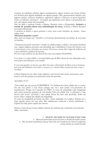 Os levitas que ministraram no templo de Salomão já estavam debaixo de outra ordenação, ou 
num prazo de misericórdia concedido ainda à antiga ordem. 
Siló será finalmente destruída e queimada a fogo. Juntamente com o antigo tabernáculo, 
quando o templo de Salomão estava de pé. 
115 
Salmos 78:60 
Abandonou o tabernáculo de Siló, a tenda onde fazia morada entre os homens. 
Salmos 78:61 
Entregou o símbolo do seu poder ao cativeiro, e seu esplendor, nas mãos do opressor. 
6 então farei deste Templo o que fiz do Santuário de Siló, e desta cidade, um objeto de 
maldição entre todas as nações da terra!” 
Os filisteus ou os Assírios tomaram Siló, levaram cativos seus habitantes e incendiaram as 
casas e o tabernáculo. Tudo virou cinza. 
O ultimo sacerdote levítico que ministrou no tabernáculo se chamava Eli e possuía dois filhos. 
Nadabe e Abiu. Seriam os próximos sacerdotes e herdeiros das tradições sacerdotais, 
históricas, jurídicas e de sabedoria de Israel. Todo o Israel se reunia em Siló para aprender 
sobre Deus. Mas, Nadabe e Abiu eram ímpios. Moralmente deturpados. Desonestos. Avaros. 
Irreverentes. Neles não habitava nenhum tipo de respeito pelas coisas divinas. Usavam os 
sacrifícios que o povo levava para seu próprio proveito. A cena mais grotesca em relação as 
ofertas do Velho Testamento demonstra a completa ignorância que tinham com relação ao 
ofício que receberma por herança. Interromperam o Yom Kipur para retirar de sobre o altar a 
carne dos sacrifícios, bebâdos, e a levarem em pedaços fincados num garfo, saindo pelas 
cortindas do santuário, passando pela porta da tenda, em direção de suas casas. Diante de 
toda a multidão estarrecida. Fizeram isso diante de toda a nação, ou de pelo menos, milhares 
de peregrinos que se locomoveram por dias e até semanas para terem o privilégio de adorar a 
Deus no lugar mais sagrado da terra desta época. 
Esse ato é o ato final. Essa foi a atitude foi considerada tão grave por Deus que o sacerdócio foi 
sumariamente rejeitado. Os dois morreriam semanas depois num confronto com os filitesu, 
ambos, no mesmo instante em que a arca seria tomada por um exército estrangeiro. Ao 
receber o anuncio da morte dos filhos e da tomada da Arca, o velho Eli cairia de sua cadeira e 
quebraria o pescoço tendo morte imediata. 
Na época de Sunamita e Salomão, Siló ainda existe. Ainda existem as danças, ainda há uma 
escola de dançarinas. A segunda geração de profetas após Samuel está lá em Siló. Muitas das 
dançarinas de Siló eram filhas de profetas. As filhas de Siló eram próximas, moravam no local 
do maior movimento profético do Velho Testamento. Eram descendentes de Benjamitas. 
Todas as mães de Siló nasceram de mulheres que um dia dançaram e corriam nas festas 
dedicadas a Deus. E todas as moças de Siló tinham origem em avós ou bisavós raptadas. 
Paulo de Tarso que nascerá mil anos após esses eventos, é provavelmente, descendente de 
uma dessas mulheres Benjamitas. De umas das filhas de Siló. 
A palavra Maanaim é traduzida como (fileira de dois exércitos) em algumas versões, em outras 
é deixada sem tradução. 
Para estar ali como dançarina na presença do Rei, como dançarina principal Sunamita é 
extremamente formosa. E necessita ser exímia dançarina. Ela é morena, mas iluminada pelas 
tochas do salão, adornada de pedras e adereços brilhantes, ela literalmente, brilha. Ela 
ilumina o chão por onde passa, refletindo as luzes nos cristais de suas vestes. Seus véus 
 
