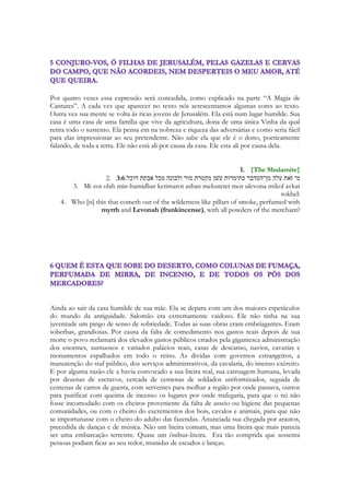 O livro não conta uma história de modo linear. Por isso é tão complicado encontrar a 
diretriz da trama, entender o enredo de sua história. 
Ele é contado em forma de “Flashback” ele é contado a partir de lembranças, ele vai 
narrando uma história onde você vê coisas que acontecerão num tempo futuro, antes que 
aconteçam. E depois será contado um pedaço do passado para você se situar na história. O 
tempo não flui de modo LINEAR em Cantares. 
Para realizar esse trabalho de “linearização” da história o autor bebeu da fonte mais 
próxima na dramaturgia de nossos dias a esfera do livro de cantares: 
119 
Os filmes românticos indianos. 
Segue uma lista de filmes imprescindíveis, na minha opinião, para ampliar ao leitor uma 
visão da narrativa, da poesia e do sentimento do livro de cantares, na dimensão humana: 
Rab ne Bana Jodi 
Veer Zaara 
Jab We Meet 
A linearização. 
Cantares é uma obra moderna, apesar de sua antiguidade. Ele entrecorta o passado, 
presente e o futuro. Como se o personagem nas primeiras cenas do filme já estivesse 
vivendo as cenas finais e decidisse contar sua história antes do momento decisivo do filme. 
O momento decisivo de Canatares é a dança de Maanaim, ou a dança dos dois coros, a 
dança dos dois exércitos. Na opinião do autor, há uma trama que encaminha o canção, e o 
conto. Há um conto escondido em Cantares. Cantares inicia-se com uma recordação, do 
primeiro beijo, depois menciosa ao rei e ao seu castelo, suas recamaras, menciona 
Jerusalém e suas filhas, como se se estivesse preparando-se para uma apresentação, e então 
começa a contar sua história. O encontro com o misterioso pastor, seu namoro, seu 
noivado, suas promessas, sua separação, seu reencontro e sua vida futura. 
O verso 3 mostra o instante em que o mistério do pastor é desfeito, momento em que ela 
conhece ao nome da pessoa que ela ama, ao verdadeiro nome. 
Resumidamente Salomão se disfarçará de pastor para conquistar seu amor. Se enamorará 
com ela, apaixonadamente. Mas o que ele faz, o faz em oculto, porque já possui nessa 
época cerca de sessenta rainhas. Ao se deslocar para a Casa do Líbano com sua gigantesca 
comitiva trouxera suas esposas, incluindo a filha de faraó. Para se encontrar com Sunamita 
terá que usar todos os seus fantásticos recursos, que envolverão desde os guardas até seus 
amigos, para conseguir o tempo necessário para viver seus dias de liberdade. Os 
casamentos de Salomão eram diplomáticos, eram formais, feitos para alcançar alianças 
politicas com diversos reinos, embora Salomão tivesse carinho com suas esposas, era uma 
obrigação, uma estratégia para alcançar e manter a paz. No dueto Sunamita, Salomão, eles 
estarão cantando as aventuras para se encontrarem. Nisso existem perigos para ambos, se 
 